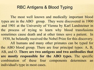 RBC Antigens & Blood Typing
The most well known and medically important blood
types are in the ABO group. They were discovered in 1900
and 1901 at the University of Vienna by Karl Landsteiner in
the process of trying to learn why blood transfusions
sometimes cause death and at other times save a patient. In
1930, he belatedly received the Nobel Prize for this discovery.
All humans and many other primates can be typed for
the ABO blood group. There are four principal types: A, B,
AB, and O. There are two antigens and two antibodies that
are mostly responsible for the ABO types. The specific
combination of these four components determines an
individual's type in most cases.
 