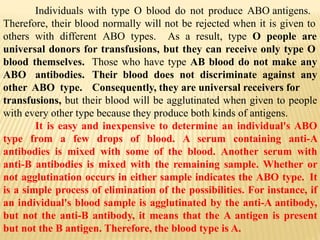 Individuals with type O blood do not produce ABO antigens.
Therefore, their blood normally will not be rejected when it is given to
others with different ABO types. As a result, type O people are
universal donors for transfusions, but they can receive only type O
blood themselves.
ABO antibodies.
other ABO type.
Those who have type AB blood do not make any
Their blood does not discriminate against any
Consequently, they are universal receivers for
transfusions, but their blood will be agglutinated when given to people
with every other type because they produce both kinds of antigens.
It is easy and inexpensive to determine an individual's ABO
type from a few drops of blood. A serum containing anti-A
antibodies is mixed with some of the blood. Another serum with
anti-B antibodies is mixed with the remaining sample. Whether or
not agglutination occurs in either sample indicates the ABO type. It
is a simple process of elimination of the possibilities. For instance, if
an individual's blood sample is agglutinated by the anti-A antibody,
but not the anti-B antibody, it means that the A antigen is present
but not the B antigen. Therefore, the blood type is A.
 