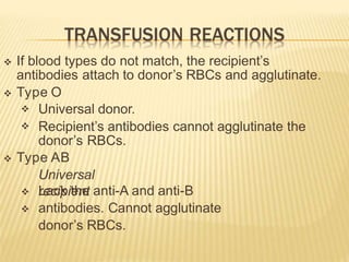  If blood types do not match, the recipient’s
antibodies attach to donor’s RBCs and agglutinate.
 Type O


Universal donor.
Recipient’s antibodies cannot agglutinate the
donor’s RBCs.
 Type AB
Universal
recipient


Lack the anti-A and anti-B
antibodies. Cannot agglutinate
donor’s RBCs.
 