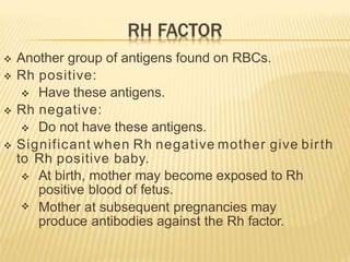 Another group of antigens found on RBCs.
 Rh positive:
 Have these antigens.
 Rh negative:
 Do not have these antigens.
 Significant when Rh negative mother give birth
to Rh positive baby.

 At birth, mother may become exposed to Rh
positive blood of fetus.
Mother at subsequent pregnancies may
produce antibodies against the Rh factor.
 