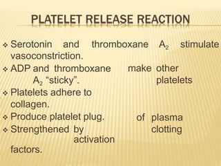  Serotonin and thromboxane A2 stimulate
make other
platelets
vasoconstriction.
 ADP and thromboxane
A2 “sticky”.
of plasma
clotting
 Platelets adhere to
collagen.
 Produce platelet plug.
 Strengthened by
activation
factors.
 