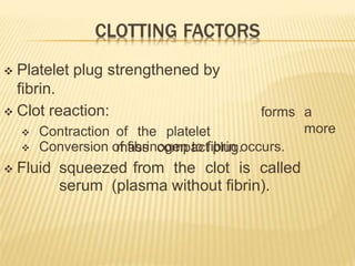 forms a
more
 Platelet plug strengthened by
fibrin.
 Clot reaction:
 Contraction of the platelet
mass compact plug.
 Conversion of fibrinogen to fibrin occurs.
 Fluid squeezed from the clot is called
serum (plasma without fibrin).
 