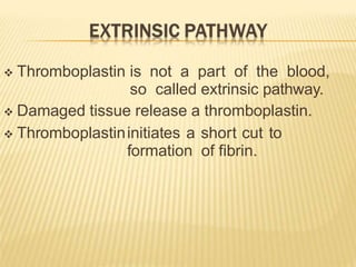  Thromboplastin is not a part of the blood,
so called extrinsic pathway.
 Damaged tissue release a thromboplastin.
 Thromboplastininitiates a short cut to
formation of fibrin.
 