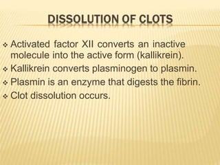  Activated factor XII converts an inactive
molecule into the active form (kallikrein).
 Kallikrein converts plasminogen to plasmin.
 Plasmin is an enzyme that digests the fibrin.
 Clot dissolution occurs.
 