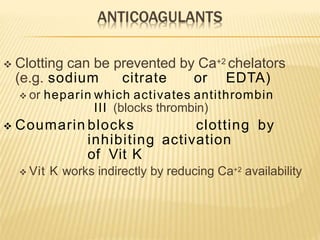  Clotting can be prevented by Ca+2 chelators
(e.g. sodium citrate or EDTA)
 or heparin which activates antithrombin
III (blocks thrombin)
 Coumarin blocks clotting by
inhibiting activation
of Vit K
 Vit K works indirectly by reducing Ca+2 availability
 