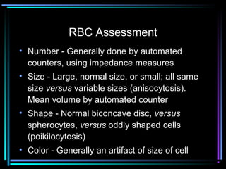 RBC Assessment
• Number - Generally done by automated
counters, using impedance measures
• Size - Large, normal size, or small; all same
size versus variable sizes (anisocytosis).
Mean volume by automated counter
• Shape - Normal biconcave disc, versus
spherocytes, versus oddly shaped cells
(poikilocytosis)
• Color - Generally an artifact of size of cell
 