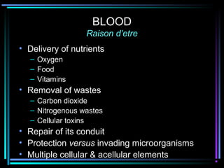 BLOOD
Raison d’etre
• Delivery of nutrients
– Oxygen
– Food
– Vitamins
• Removal of wastes
– Carbon dioxide
– Nitrogenous wastes
– Cellular toxins
• Repair of its conduit
• Protection versus invading microorganisms
• Multiple cellular & acellular elements
 