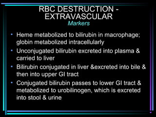 RBC DESTRUCTION -
EXTRAVASCULAR
Markers
• Heme metabolized to bilirubin in macrophage;
globin metabolized intracellularly
• Unconjugated bilirubin excreted into plasma &
carried to liver
• Bilirubin conjugated in liver &excreted into bile &
then into upper GI tract
• Conjugated bilirubin passes to lower GI tract &
metabolized to urobilinogen, which is excreted
into stool & urine
 