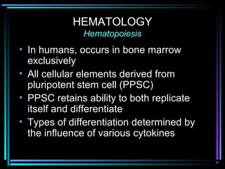 HEMATOLOGY
Hematopoiesis
• In humans, occurs in bone marrow
exclusively
• All cellular elements derived from
pluripotent stem cell (PPSC)
• PPSC retains ability to both replicate
itself and differentiate
• Types of differentiation determined by
the influence of various cytokines
 