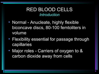 RED BLOOD CELLS
Introduction
• Normal - Anucleate, highly flexible
biconcave discs, 80-100 femtoliters in
volume
• Flexibility essential for passage through
capillaries
• Major roles - Carriers of oxygen to &
carbon dioxide away from cells
 
