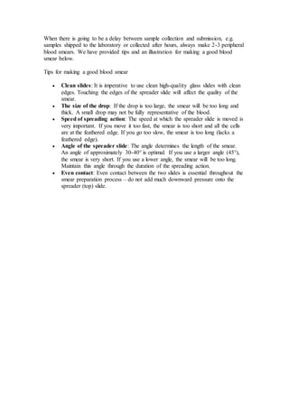 When there is going to be a delay between sample collection and submission, e.g. 
samples shipped to the laboratory or collected after hours, always make 2-3 peripheral 
blood smears. We have provided tips and an illustration for making a good blood 
smear below. 
Tips for making a good blood smear 
 Clean slides: It is imperative to use clean high-quality glass slides with clean 
edges. Touching the edges of the spreader slide will affect the quality of the 
smear. 
 The size of the drop: If the drop is too large, the smear will be too long and 
thick. A small drop may not be fully representative of the blood. 
 Speed of spreading action: The speed at which the spreader slide is moved is 
very important. If you move it too fast, the smear is too short and all the cells 
are at the feathered edge. If you go too slow, the smear is too long (lacks a 
feathered edge). 
 Angle of the spreader slide: The angle determines the length of the smear. 
An angle of approximately 30-40° is optimal. If you use a larger angle (45°), 
the smear is very short. If you use a lower angle, the smear will be too long. 
Maintain this angle through the duration of the spreading action. 
 Even contact: Even contact between the two slides is essential throughout the 
smear preparation process – do not add much downward pressure onto the 
spreader (top) slide. 
 