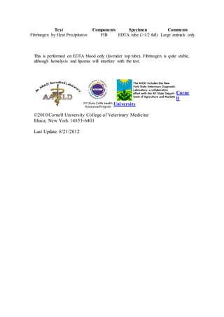 Test Components Specimen Comments 
Fibrinogen by Heat Precipitaton FIB EDTA tube (>1/2 full) Large animals only 
This is performed on EDTA blood only (lavender top tube). Fibrinogen is quite stable, 
although hemolysis and lipemia will interfere with the test. 
Corne 
ll 
University 
©2010 Cornell University College of Veterinary Medicine 
Ithaca, New York 14853-6401 
Last Update 8/21/2012 
