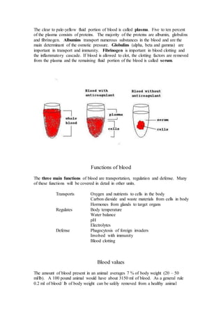 The clear to pale-yellow fluid portion of blood is called plasma. Five to ten percent 
of the plasma consists of proteins. The majority of the proteins are albumin, globulins 
and fibrinogen. Albumins transport numerous substances in the blood and are the 
main determinant of the osmotic pressure. Globulins (alpha, beta and gamma) are 
important in transport and immunity. Fibrinogen is important in blood clotting and 
the inflammatory cascade. If blood is allowed to clot, the clotting factors are removed 
from the plasma and the remaining fluid portion of the blood is called serum. 
Functions of blood 
The three main functions of blood are transportation, regulation and defense. Many 
of these functions will be covered in detail in other units. 
Transports Oxygen and nutrients to cells in the body 
Carbon dioxide and waste materials from cells in body 
Hormones from glands to target organs 
Regulates Body temperature 
Water balance 
pH 
Electrolytes 
Defense Phagocytosis of foreign invaders 
Involved with immunity 
Blood clotting 
Blood values 
The amount of blood present in an animal averages 7 % of body weight (20 – 50 
ml/lb). A 100 pound animal would have about 3150 ml of blood. As a general rule 
0.2 ml of blood/ lb of body weight can be safely removed from a healthy animal 
 