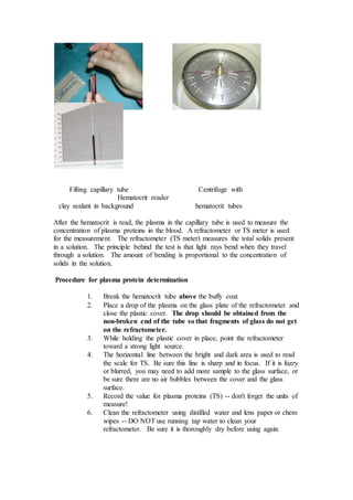 Filling capillary tube Centrifuge with 
Hematocrit reader 
clay sealant in background hematocrit tubes 
After the hematocrit is read, the plasma in the capillary tube is used to measure the 
concentration of plasma proteins in the blood. A refractometer or TS meter is used 
for the measurement. The refractometer (TS meter) measures the total solids present 
in a solution. The principle behind the test is that light rays bend when they travel 
through a solution. The amount of bending is proportional to the concentration of 
solids in the solution. 
Procedure for plasma protein determination 
1. Break the hematocrit tube above the buffy coat 
2. Place a drop of the plasma on the glass plate of the refractometer and 
close the plastic cover. The drop should be obtained from the 
non-broken end of the tube so that fragments of glass do not get 
on the refractometer. 
3. While holding the plastic cover in place, point the refractometer 
toward a strong light source. 
4. The horizontal line between the bright and dark area is used to read 
the scale for TS. Be sure this line is sharp and in focus. If it is fuzzy 
or blurred, you may need to add more sample to the glass surface, or 
be sure there are no air bubbles between the cover and the glass 
surface. 
5. Record the value for plasma proteins (TS) -- don't forget the units of 
measure! 
6. Clean the refractometer using distilled water and lens paper or chem 
wipes -- DO NOT use running tap water to clean your 
refractometer. Be sure it is thoroughly dry before using again. 
 