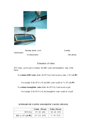 Opening plastic cover Loading 
refractometer 
of refractometer with plasma 
Estimation of values 
PCV values can be used to estimate the RBC count and hemoglobin value of the 
blood. 
To estimate RBC count divide the PCV by 6 and record as value x 106 cells/᪽l. 
For example if the PCV is 42, the RBC count would be 7 x 106 cells/᪽l 
To estimate hemoglobin value divide the PCV by 3 and record as g/dl 
For example if the PCV is 42, the hemoglobin value would be 14 g/dl 
SUMMARY OF CANINE AND EQUINE VALUES (MEANS) 
Canine (Mean) Feline (Mean) 
PCV (%) 37 - 55 (45) 24 - 45 (37) 
RBC (x 106 cells/᪽l) 5.5 - 8.5 (6.8) 5 - 10 (7.5) 
 