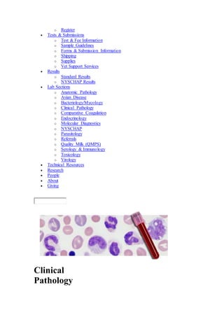 o Register 
 Tests & Submissions 
o Test & Fee Information 
o Sample Guidelines 
o Forms & Submission Information 
o Shipping 
o Supplies 
o Vet Support Services 
 Results 
o Standard Results 
o NYSCHAP Results 
 Lab Sections 
o Anatomic Pathology 
o Avian Disease 
o Bacteriology/Mycology 
o Clinical Pathology 
o Comparative Coagulation 
o Endocrinology 
o Molecular Diagnostics 
o NYSCHAP 
o Parasitology 
o Referrals 
o Quality Milk (QMPS) 
o Serology & Immunology 
o Toxicology 
o Virology 
 Technical Resources 
 Research 
 People 
 About 
 Giving 
Clinical 
Pathology 
 