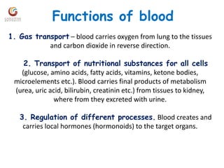 Functions of blood
1. Gas transport – blood carries oxygen from lung to the tissues
and carbon dioxide in reverse direction.
2. Transport of nutritional substances for all cells
(glucose, amino acids, fatty acids, vitamins, ketone bodies,
microelements etc.). Blood carries final products of metabolism
(urea, uric acid, bilirubin, creatinin etc.) from tissues to kidney,
where from they excreted with urine.
3. Regulation of different processes. Blood creates and
carries local hormones (hormonoids) to the target organs.
 