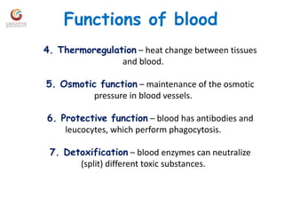 Functions of blood
4. Thermoregulation – heat change between tissues
and blood.
5. Osmotic function – maintenance of the osmotic
pressure in blood vessels.
6. Protective function – blood has antibodies and
leucocytes, which perform phagocytosis.
7. Detoxification – blood enzymes can neutralize
(split) different toxic substances.
 