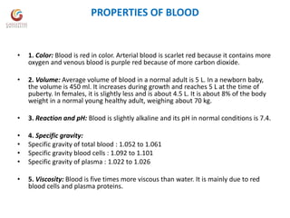 PROPERTIES OF BLOOD
• 1. Color: Blood is red in color. Arterial blood is scarlet red because it contains more
oxygen and venous blood is purple red because of more carbon dioxide.
• 2. Volume: Average volume of blood in a normal adult is 5 L. In a newborn baby,
the volume is 450 ml. It increases during growth and reaches 5 L at the time of
puberty. In females, it is slightly less and is about 4.5 L. It is about 8% of the body
weight in a normal young healthy adult, weighing about 70 kg.
• 3. Reaction and pH: Blood is slightly alkaline and its pH in normal conditions is 7.4.
• 4. Specific gravity:
• Specific gravity of total blood : 1.052 to 1.061
• Specific gravity blood cells : 1.092 to 1.101
• Specific gravity of plasma : 1.022 to 1.026
• 5. Viscosity: Blood is five times more viscous than water. It is mainly due to red
blood cells and plasma proteins.
 