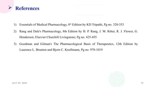 19
 References
1) Essentials of Medical Pharmacology, 8th
Edition by KD Tripathi, Pg no. 320-353
2) Rang and Dale's Pharmacology, 8th Edition by H. P. Rang, J. M. Ritter, R. J. Flower, G.
Henderson; Elsevier Churchill Livingstone; Pg no. 425-455
3) Goodman and Gilman's The Pharmacological Basis of Therapeutics, 12th Edition by
Laurence L. Brunton and Bjorn C. Knollmann, Pg no. 978-1019
JULY 29, 2026
 