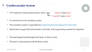 JULY 29, 2026
 Cardiovascular System
3
General Pharmacology
• CVS stands for Cardiovascular System, where “cardio” means heart
“vascular” means vessel
• It is also known as the circulatory system.
• The circulatory system is responsible for transporting blood throughout the entire body.
• Blood carries oxygen (O2) and nutrients to the body, with oxygen being essential for respiration.
• The heart pumps blood throughout the body via blood vessels.
• The heart is interconnected with the blood vessels.
 