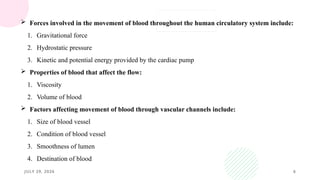JULY 29, 2026 6
 Forces involved in the movement of blood throughout the human circulatory system include:
1. Gravitational force
2. Hydrostatic pressure
3. Kinetic and potential energy provided by the cardiac pump
 Properties of blood that affect the flow:
1. Viscosity
2. Volume of blood
 Factors affecting movement of blood through vascular channels include:
1. Size of blood vessel
2. Condition of blood vessel
3. Smoothness of lumen
4. Destination of blood
 