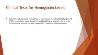 Clinical Tests for Hemoglobin Levels
 Common tests to assess hemoglobin levels include the complete blood count
(CBC), hemoglobin electrophoresis, and blood smear analysis. These tests
help diagnose anemia, hemoglobinopathies, and other blood disorders.
 