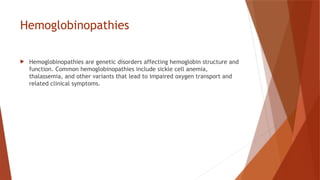 Hemoglobinopathies
 Hemoglobinopathies are genetic disorders affecting hemoglobin structure and
function. Common hemoglobinopathies include sickle cell anemia,
thalassemia, and other variants that lead to impaired oxygen transport and
related clinical symptoms.
 