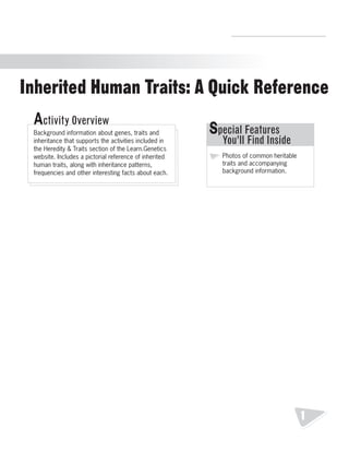 R.V.Raghavendra Rao 
Department of Biology 
Inherited Human Traits: A Quick Reference 
Inherited Human Traits: A Quick Reference 
Special Features 
You’ll Find Inside 
Photos of common heritable 
traits and accompanying 
background information. 
Activity Overview 
Background information about genes, traits and 
inheritance that supports the activities included in 
the Heredity & Traits section of the Learn.Genetics 
website. Includes a pictorial reference of inherited 
human traits, along with inheritance patterns, 
frequencies and other interesting facts about each. 
1 
 