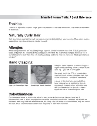 R.V.Raghavendra Rao 
Inherited Human Traits: A Quick Reference 
Freckles 
This trait is reportedly due to a single gene; the presence of freckles is dominant, the absence of freckles 
is recessive1. 
Naturally Curly Hair 
Early geneticists reported that curly hair was dominant and straight hair was recessive. More recent studies 
suggest that more than one gene may be involved. 
Allergies 
While allergic reactions are induced by things a person comes in contact with, such as dust, particular 
foods, and pollen, the tendency to have allergies is inherited. If a parent has allergies, there is a one in 
four (25%) chance that their child will also have allergy problems. This risk increases if both parents have 
allergies2. 
Hand Clasping 
Fold your hands together by interlocking your 
fingers without thinking about it. Which thumb 
is on top – your left or your right? 
One study found that 55% of people place 
their left thumb on top, 45% place their right 
thumb on top and 1% have no preference. 
A study of identical twins concluded that 
hand clasping has at least some genetic 
component. However, other scientists have 
not found evidence that genetics plays a 
significant role in determining this trait. 
Colorblindness 
Colorblindness is due to a recessive allele located on the X chromosome. Women have two X 
chromosomes, one of which usually carries the allele for normal color vision. Therefore, few women are 
colorblind. Men only have one X chromosome, so if they carry the allele for colorblindness, they will exhibit 
this trait. Thus, colorblindness is seen more frequently in men than in women. 
3 
Cross Left Thumb Over Right Cross Right Thumb Over Left 
Department of Biology 
 