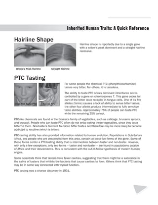 R.V.Raghavendra Rao 
Inherited Human Traits: A Quick Reference 
Hairline shape is reportedly due to a single gene 
with a widow’s peak dominant and a straight hairline 
recessive. 
Hairline Shape 
Widow’s Peak Hairline Straight Hairline 
PTC Tasting 
For some people the chemical PTC (phenylthiocarbamide) 
tastes very bitter. For others, it is tasteless. 
The ability to taste PTC shows dominant inheritance and is 
controlled by a gene on chromosomes 7. This gene codes for 
part of the bitter taste receptor in tongue cells. One of its five 
alleles (forms) causes a lack of ability to sense bitter tastes; 
the other four alleles produce intermediate to fully sensitive 
taste abilities. Approximately 75% of people can taste PTC 
while the remaining 25% cannot. 
PTC-like chemicals are found in the Brassica family of vegetables, such as cabbage, brussels sprouts, 
and broccoli. People who can taste PTC often do not enjoy eating these vegetables, since they taste 
bitter to them. Non-tasters tend not to notice bitter tastes and therefore may be more likely to become 
addicted to nicotine (which is bitter). 
PTC-tasting ability has also provided information related to human evolution. Populations in Sub-Sahara 
Africa, and people who are descended from this area, contain at least five forms of the gene. Some of 
these forms confer a PTC-tasting ability that is intermediate between taster and non-taster. However, 
with only a few exceptions, only two forms – taster and non-taster – are found in populations outside 
of Africa and their descendents. This is consistent with the out-of-Africa hypothesis of modern human 
origins. 
Some scientists think that tasters have fewer cavities, suggesting that there might be a substance in 
the saliva of tasters that inhibits the bacteria that cause cavities to form. Others think that PTC tasting 
may be in some way connected with thyroid function. 
PTC tasting was a chance discovery in 1931. 
4 
Does Not Taste PTC Tastes PTC 
Department of Biology 
 