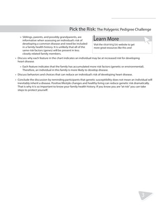 R.V.Raghavendra Rao 
Department of Biology 
Pick the Risk: The Polygenic Pedigree Challenge 
3 
»» Siblings, parents, and possibly grandparents, are 
informative when assessing an individual’s risk of 
developing a common disease and need be included 
in a family health history. It is unlikely that all of the 
same risk factors (genes) will be present in less 
closely related family members. 
Learn More 
Visit the elearning bio website to get 
more great resources like this one! 
• Discuss why each feature in the chart indicates an individual may be at increased risk for developing 
heart disease. 
»» Each feature indicates that the family has accumulated more risk factors (genetic or environmental). 
Therefore, an individual in this family is more likely to develop disease. 
• Discuss behaviors and choices that can reduce an individual’s risk of developing heart disease. 
• Conclude the discussion by reminding participants that genetic susceptibility does not mean an individual will 
inevitably inherit a disease. Positive lifestyle changes and healthy living can reduce genetic risk dramatically. 
That is why it is so important to know your family health history. If you know you are “at risk” you can take 
steps to protect yourself. 
 