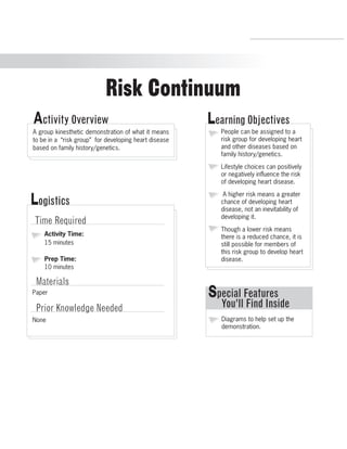 Risk Continuum 
Activity Overview Learning Objectives 
People can be assigned to a 
risk group for developing heart 
and other diseases based on 
family history/genetics. 
Lifestyle choices can positively 
or negatively influence the risk 
of developing heart disease. 
A higher risk means a greater 
chance of developing heart 
disease, not an inevitability of 
developing it. 
Though a lower risk means 
there is a reduced chance, it is 
still possible for members of 
this risk group to develop heart 
disease. 
Special Features 
You’ll Find Inside 
Diagrams to help set up the 
demonstration. 
A group kinesthetic demonstration of what it means 
to be in a “risk group” for developing heart disease 
based on family history/genetics. 
Logistics 
Time Required 
Activity Time: 
15 minutes 
Prep Time: 
10 minutes 
Materials 
Paper 
Prior Knowledge Needed 
None 
R.V.Raghavendra Rao 
Department of Biology 
 