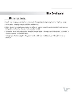 R.V.Raghavendra Rao 
Department of Biology 
Risk Continuum 
Discussion Points 
• People in all risk groups develop heart disease with the largest percentage being from the “high” risk group. 
• Not all people in the high risk group develop heart disease. 
• Making positive or neutral lifestyle choices can influence your risk enough to prevent developing heart disease. 
(Ask participants for which this was true to raise their hands). 
• Sometimes, people who make positive or neutral lifestyle choices still develop heart disease (Ask participants for 
which this was true to raise their hands). 
• Some people who make negative lifestyle choices do not develop heart disease, even though their risk is 
increased. 
3 
 