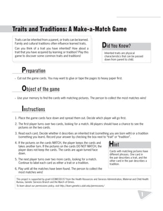 R.V.Raghavendra Rao 
Department of Biology 
Did You Know? 
Inherited traits are physical 
characteristics that can be passed 
down from parent to child. 
Hint 
Cards with matching pictures have 
different phrases. One card in 
the pair describes a trait, and the 
other card in the pair describes a 
tradition. 
1 
Traits and Traditions: A Make-a-Match Game 
Traits can be inherited from a parent, or traits can be learned. 
Family and cultural traditions often influence learned traits. 
Can you think of a trait you have inherited? How about a 
trait that you have acquired by learning or tradition? Play this 
game to discover some common traits and traditions! 
Preparation 
Object of the game 
• Cut out the game cards. You may want to glue or tape the pages to heavy paper first. 
• Use your memory to find the cards with matching pictures. The person to collect the most matches wins! 
Instructions 
1. Place the game cards face down and spread them out. Decide which player will go first. 
2. The first player turns over two cards, looking for a match. All players should have a chance to see the 
pictures on the two cards. 
3. Read each card. Decide whether it describes an inherited trait (something you are born with) or a tradition 
(something you learn). Record your answer by checking the box next to “trait” or “tradition”. 
4. If the pictures on the cards MATCH, the player keeps the cards and 
takes another turn. If the pictures on the cards DO NOT MATCH, the 
player does not keep the cards. The cards are again turned face 
down. 
5. The next player turns over two more cards, looking for a match. 
Continue to label each card as either a trait or a tradition. 
6. Play until all the matches have been found. The person to collect the 
most matches wins! 
This project is supported by grant U33MC00157 from the Health Resources and Services Administration, Maternal and Child Health 
Bureau, Genetic Services Branch and the March of Dimes. 
To learn about our permissions policy, visit http://learn.genetics.utah.edu/permissions/ 
 