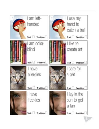 R.V.Raghavendra Rao 
Department of Biology 
3 
I am left-handed 
Trait □ Tradition □ 
I use my 
hand to 
catch a ball 
Trait □ Tradition □ 
I am color-blind 
I like to 
create art 
Trait □ Tradition □ Trait □ Tradition □ 
I have 
allergies 
I care for 
a pet 
Trait □ Tradition □ Trait □ Tradition □ 
I have 
freckles 
I lay in the 
sun to get 
a tan 
Trait □ Tradition □ Trait □ Tradition □ 
 
