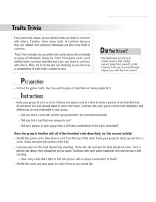 Traits Trivia 
Every person is unique, yet we all have traits we share in common 
with others. Families share many traits in common because 
they are related. But unrelated individuals will also have traits in 
common. 
Traits Trivia includes two activities that can be done with any family 
or group of individuals. Using the Traits Trivia game cards, you’ll 
identify traits you have inherited and traits you share in common 
with others. Then, try to be the last one standing as you discover 
a combination of traits that is unique to you! 
Preparation 
Instructions 
R.V.Raghavendra Rao 
Department of Biology 
• Cut out the game cards. You may wish to glue or tape them on heavy paper first. 
• Invite your group to sit in a circle. Hold up one game card at a time to show a picture of an inherited trait. 
All who have this trait should stand or raise their hand. Continue with each game card to find similarities and 
differences among individuals in your group. 
»» Did you share a trait with another group member? An unrelated individual? 
»» Did you find a trait that was unique to you? 
»» Did each person in your group have a different combination of the traits described? 
Once the group is familiar with all of the inherited traits described, try this second activity! 
• Shuffle the game cards, then draw a card from the top of the deck. Invite your group to stand up and form a 
circle. Show everyone the picture of the trait. 
• Everyone who has this trait should stay standing. Those who do not have the trait should sit down. Once a 
person sits down, they should not get up again. Continue with each game card until only one person is left 
standing. 
»» How many cards did it take to find one person with a unique combination of traits? 
• Shuffle the cards and play again as many times as you would like. 
Did You Know? 
Inherited traits are physical 
characteristics that can be 
passed down from parent to child. 
Learned traits are acquired through 
interactions with the environment. 
 