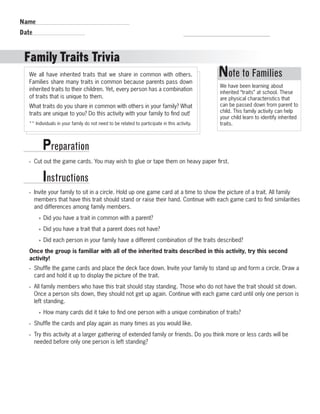 Name 
Date 
Family Traits Trivia 
R.V.Raghavendra Rao 
Department of Biology 
We all have inherited traits that we share in common with others. 
Families share many traits in common because parents pass down 
inherited traits to their children. Yet, every person has a combination 
of traits that is unique to them. 
What traits do you share in common with others in your family? What 
traits are unique to you? Do this activity with your family to find out! 
** Individuals in your family do not need to be related to participate in this activity. 
Preparation 
Instructions 
Note to Families 
We have been learning about 
inherited “traits” at school. These 
are physical characteristics that 
can be passed down from parent to 
child. This family activity can help 
your child learn to identify inherited 
traits. 
• Cut out the game cards. You may wish to glue or tape them on heavy paper first. 
• Invite your family to sit in a circle. Hold up one game card at a time to show the picture of a trait. All family 
members that have this trait should stand or raise their hand. Continue with each game card to find similarities 
and differences among family members. 
»» Did you have a trait in common with a parent? 
»» Did you have a trait that a parent does not have? 
»» Did each person in your family have a different combination of the traits described? 
Once the group is familiar with all of the inherited traits described in this activity, try this second 
activity! 
• Shuffle the game cards and place the deck face down. Invite your family to stand up and form a circle. Draw a 
card and hold it up to display the picture of the trait. 
• All family members who have this trait should stay standing. Those who do not have the trait should sit down. 
Once a person sits down, they should not get up again. Continue with each game card until only one person is 
left standing. 
»» How many cards did it take to find one person with a unique combination of traits? 
• Shuffle the cards and play again as many times as you would like. 
• Try this activity at a larger gathering of extended family or friends. Do you think more or less cards will be 
needed before only one person is left standing? 
 