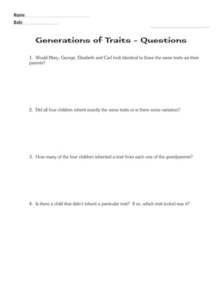 R.V.Raghavendra Rao 
Generations of Traits - Questions 
1. Would Mary, George, Elizabeth and Carl look identical to (have the same traits as) their 
parents? 
2. Did all four children inherit exactly the same traits or is there some variation? 
3. How many of the four children inherited a trait from each one of the grandparents? 
4. Is there a child that didn’t inherit a particular trait? If so, which trait (color) was it? 
Name 
Date 
Department of Biology 
 