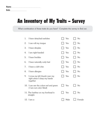 An Inventory of My Traits - Survey 
What combination of these traits do you have? Complete the survey to find out. 
1. I have detached earlobes Yes No 
2. I can roll my tongue Yes No 
3. I have dimples Yes No 
4. I am right-handed Yes No 
5. I have freckles Yes No 
6. I have naturally curly hair Yes No 
7. I have a cleft chin Yes No 
8. I have allergies Yes No 
9. I cross my left thumb over my Yes No 
right when I clasp my hands 
together 
10. I can see the colors red and green Yes No 
( I am not color blind) 
11. The hairline on my forehead is Yes No 
straight. 
12. I am a: Male Female 
Name 
Date 
 
