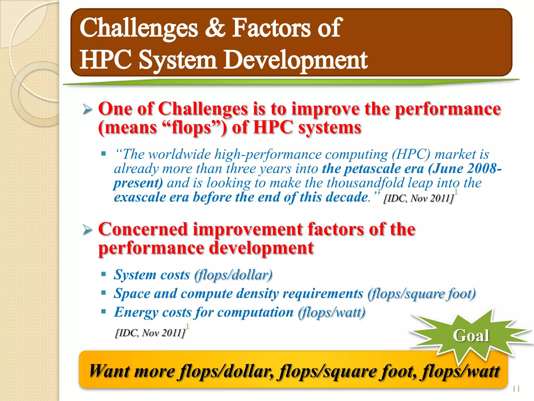  Oneof Challenges is to improve the performance
 (means “flops”) of HPC systems
   “The worldwide high-performance computing (HPC) market is
    already more than three years into the petascale era (June 2008-
    present) and is looking to make the thousandfold leap into the
                                                                 1
    exascale era before the end of this decade.” [IDC, Nov 2011]

 Concerned improvement factors               of the
 performance development
   System costs (flops/dollar)
   Space and compute density requirements (flops/square foot)
   Energy costs for computation (flops/watt)
                      1
    [IDC, Nov 2011]                                        Goal

Want more flops/dollar, flops/square foot, flops/watt
                                                                       11
 