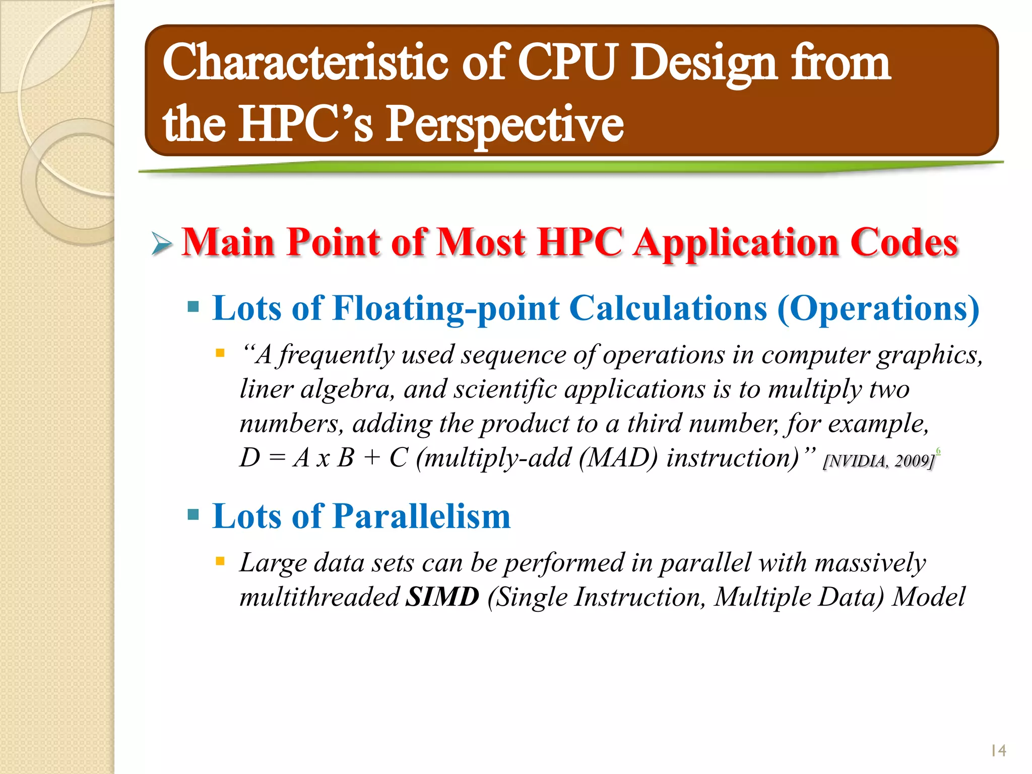  Main Point     of Most HPC Application Codes
  Lots of Floating-point Calculations (Operations)
    “A frequently used sequence of operations in computer graphics,
     liner algebra, and scientific applications is to multiply two
     numbers, adding the product to a third number, for example,
     D = A x B + C (multiply-add (MAD) instruction)” [NVIDIA, 2009]
                                                               6




  Lots of Parallelism
    Large data sets can be performed in parallel with massively
     multithreaded SIMD (Single Instruction, Multiple Data) Model




                                                                       14
 