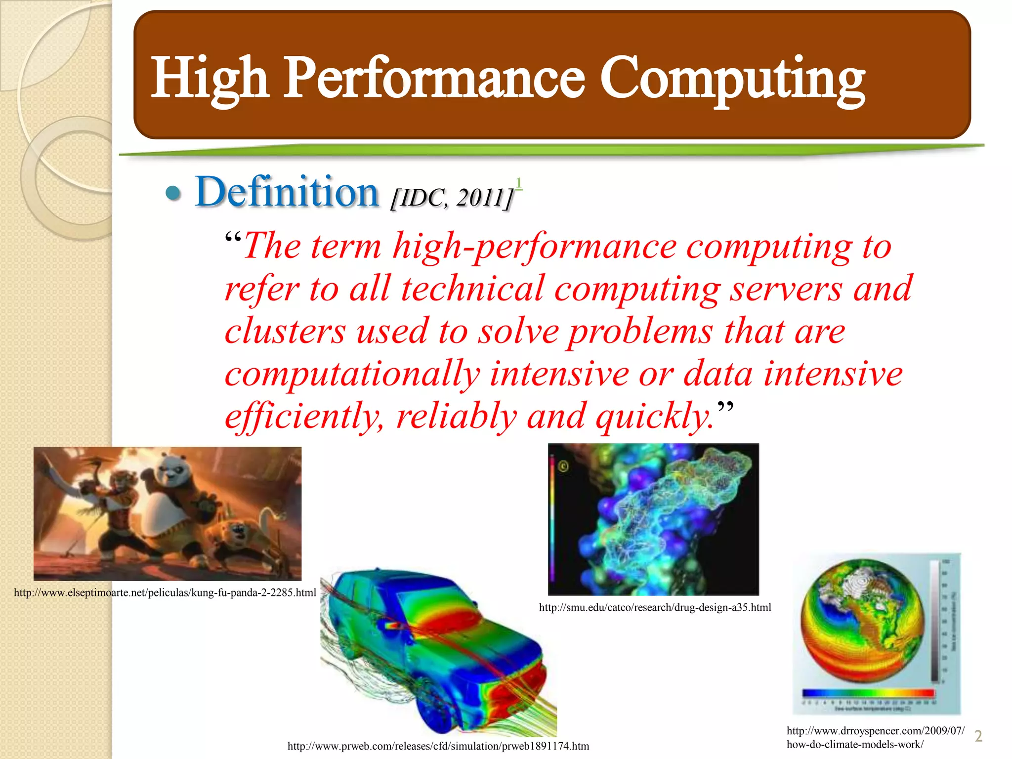       Definition [IDC, 2011]                                          1



                                            “The term high-performance computing to
                                            refer to all technical computing servers and
                                            clusters used to solve problems that are
                                            computationally intensive or data intensive
                                            efficiently, reliably and quickly.”



http://www.elseptimoarte.net/peliculas/kung-fu-panda-2-2285.html
                                                                                                           http://smu.edu/catco/research/drug-design-a35.html




                                                         http://www.prweb.com/releases/cfd/simulation/prweb1891174.htm
                                                                                                                                                                http://www.drroyspencer.com/2009/07/
                                                                                                                                                                how-do-climate-models-work/
                                                                                                                                                                                                       2
 