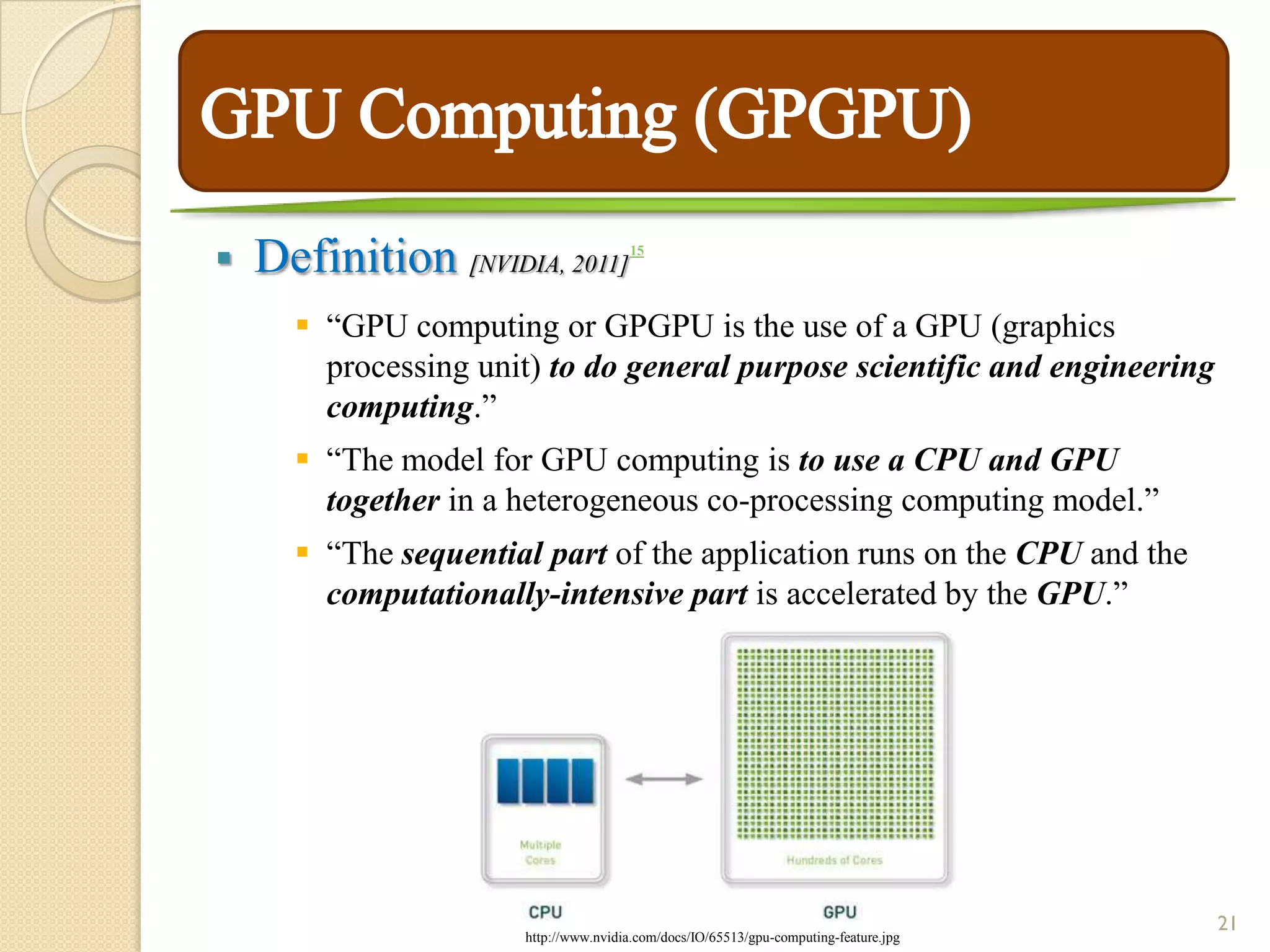    Definition [NVIDIA, 2011]          15




       “GPU computing or GPGPU is the use of a GPU (graphics
        processing unit) to do general purpose scientific and engineering
        computing.”
       “The model for GPU computing is to use a CPU and GPU
        together in a heterogeneous co-processing computing model.”
       “The sequential part of the application runs on the CPU and the
        computationally-intensive part is accelerated by the GPU.”




                                                                                      21
                      http://www.nvidia.com/docs/IO/65513/gpu-computing-feature.jpg
 