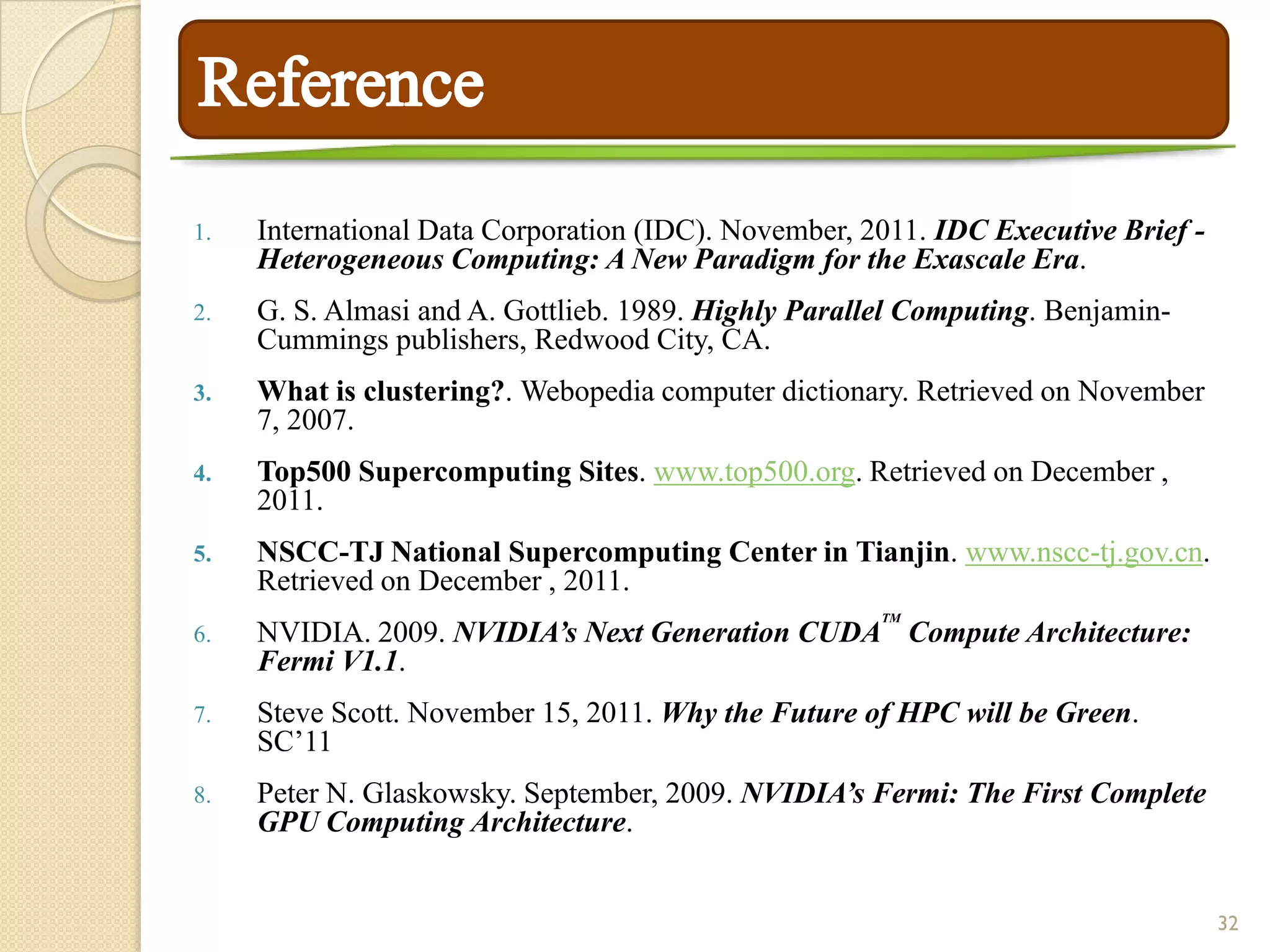 1.   International Data Corporation (IDC). November, 2011. IDC Executive Brief -
     Heterogeneous Computing: A New Paradigm for the Exascale Era.
2.   G. S. Almasi and A. Gottlieb. 1989. Highly Parallel Computing. Benjamin-
     Cummings publishers, Redwood City, CA.
3.   What is clustering?. Webopedia computer dictionary. Retrieved on November
     7, 2007.
4.   Top500 Supercomputing Sites. www.top500.org. Retrieved on December ,
     2011.
5.   NSCC-TJ National Supercomputing Center in Tianjin. www.nscc-tj.gov.cn.
     Retrieved on December , 2011.
                                                      TM
6.   NVIDIA. 2009. NVIDIA’s Next Generation CUDA Compute Architecture:
     Fermi V1.1.
7.   Steve Scott. November 15, 2011. Why the Future of HPC will be Green.
     SC’11
8.   Peter N. Glaskowsky. September, 2009. NVIDIA’s Fermi: The First Complete
     GPU Computing Architecture.


                                                                                   32
 