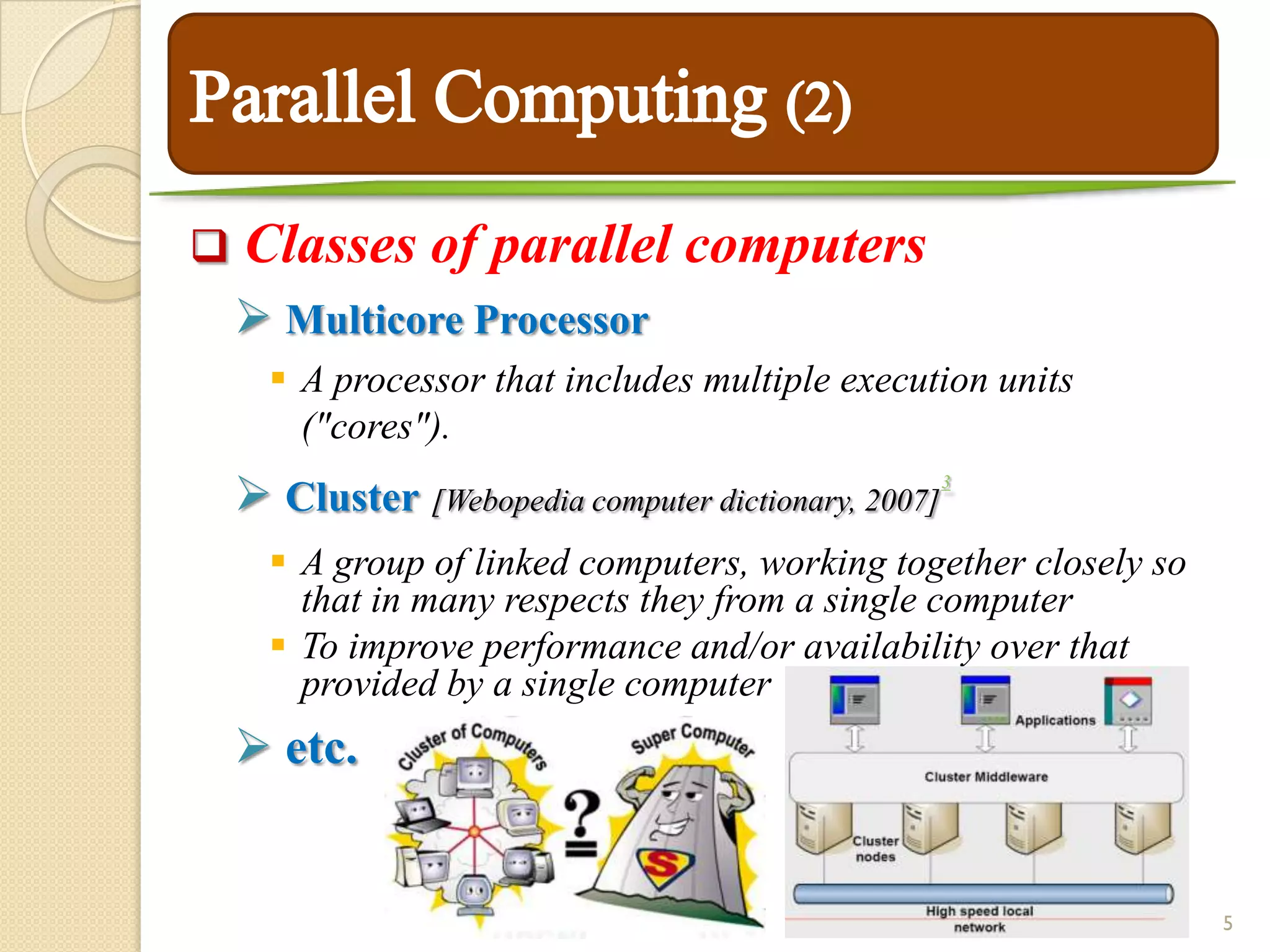    Classes of parallel computers
     Multicore Processor
       A processor that includes multiple execution units
        ("cores").
     Cluster [Webopedia computer dictionary, 2007]   3



       A group of linked computers, working together closely so
        that in many respects they from a single computer
       To improve performance and/or availability over that
        provided by a single computer
     etc.


                                                                   5
 
