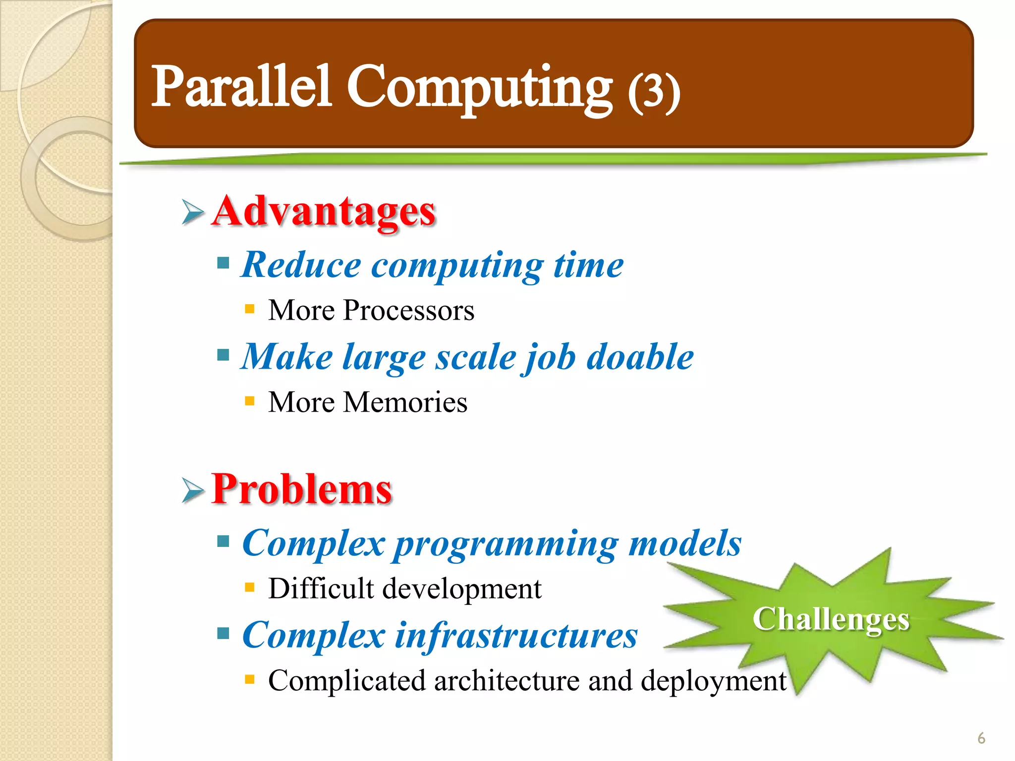  Advantages
  Reduce computing time
   More Processors
  Make large scale job doable
   More Memories

 Problems
  Complex programming models
   Difficult development
                                        Challenges
  Complex infrastructures
   Complicated architecture and deployment
                                                     6
 