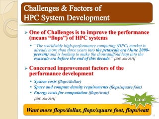  Oneof Challenges is to improve the performance
 (means “flops”) of HPC systems
   “The worldwide high-performance computing (HPC) market is
    already more than three years into the petascale era (June 2008-
    present) and is looking to make the thousandfold leap into the
                                                                 1
    exascale era before the end of this decade.” [IDC, Nov 2011]

 Concerned improvement factors               of the
 performance development
   System costs (flops/dollar)
   Space and compute density requirements (flops/square foot)
   Energy costs for computation (flops/watt)
                      1
    [IDC, Nov 2011]                                        Goal

Want more flops/dollar, flops/square foot, flops/watt
                                                                       11
 