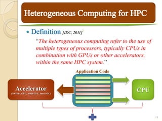     Definition [IDC, 2011]   1



                   “The heterogeneous computing refer to the use of
                   multiple types of processors, typically CPUs in
                   combination with GPUs or other accelerators,
                   within the same HPC system.”
                                   Application Code


   Accelerator                                              CPU
(NVIDIA GPU, AMD GPU, Intel MIC)




                                                                      13
 