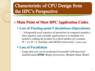 Main Point     of Most HPC Application Codes
  Lots of Floating-point Calculations (Operations)
    “A frequently used sequence of operations in computer graphics,
     liner algebra, and scientific applications is to multiply two
     numbers, adding the product to a third number, for example,
     D = A x B + C (multiply-add (MAD) instruction)” [NVIDIA, 2009]
                                                               6




  Lots of Parallelism
    Large data sets can be performed in parallel with massively
     multithreaded SIMD (Single Instruction, Multiple Data) Model




                                                                       14
 